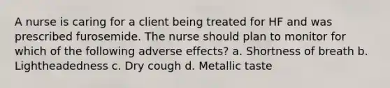 A nurse is caring for a client being treated for HF and was prescribed furosemide. The nurse should plan to monitor for which of the following adverse effects? a. Shortness of breath b. Lightheadedness c. Dry cough d. Metallic taste