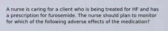 A nurse is caring for a client who is being treated for HF and has a prescription for furosemide. The nurse should plan to monitor for which of the following adverse effects of the medication?