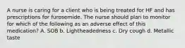 A nurse is caring for a client who is being treated for HF and has prescriptions for furosemide. The nurse should plan to monitor for which of the following as an adverse effect of this medication? A. SOB b. Lightheadedness c. Dry cough d. Metallic taste