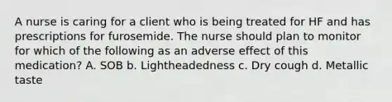 A nurse is caring for a client who is being treated for HF and has prescriptions for furosemide. The nurse should plan to monitor for which of the following as an adverse effect of this medication? A. SOB b. Lightheadedness c. Dry cough d. Metallic taste