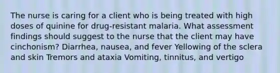 The nurse is caring for a client who is being treated with high doses of quinine for drug-resistant malaria. What assessment findings should suggest to the nurse that the client may have cinchonism? Diarrhea, nausea, and fever Yellowing of the sclera and skin Tremors and ataxia Vomiting, tinnitus, and vertigo