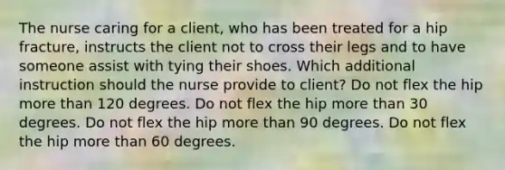 The nurse caring for a client, who has been treated for a hip fracture, instructs the client not to cross their legs and to have someone assist with tying their shoes. Which additional instruction should the nurse provide to client? Do not flex the hip more than 120 degrees. Do not flex the hip more than 30 degrees. Do not flex the hip more than 90 degrees. Do not flex the hip more than 60 degrees.