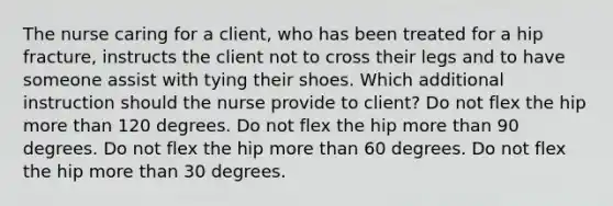 The nurse caring for a client, who has been treated for a hip fracture, instructs the client not to cross their legs and to have someone assist with tying their shoes. Which additional instruction should the nurse provide to client? Do not flex the hip more than 120 degrees. Do not flex the hip more than 90 degrees. Do not flex the hip more than 60 degrees. Do not flex the hip more than 30 degrees.