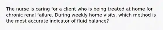 The nurse is caring for a client who is being treated at home for chronic renal failure. During weekly home visits, which method is the most accurate indicator of fluid balance?