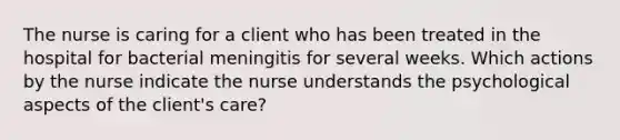 The nurse is caring for a client who has been treated in the hospital for bacterial meningitis for several weeks. Which actions by the nurse indicate the nurse understands the psychological aspects of the client's care?