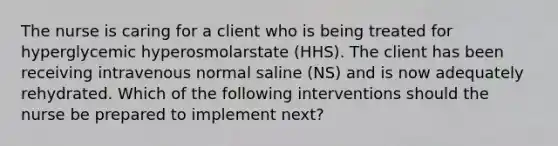 The nurse is caring for a client who is being treated for hyperglycemic hyperosmolarstate (HHS). The client has been receiving intravenous normal saline (NS) and is now adequately rehydrated. Which of the following interventions should the nurse be prepared to implement next?