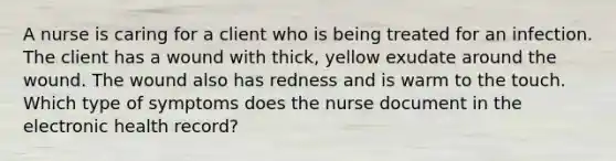 A nurse is caring for a client who is being treated for an infection. The client has a wound with thick, yellow exudate around the wound. The wound also has redness and is warm to the touch. Which type of symptoms does the nurse document in the electronic health record?