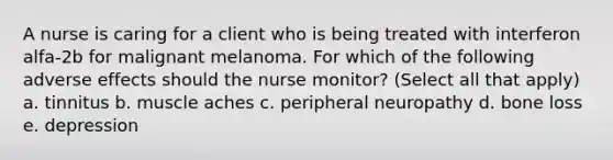 A nurse is caring for a client who is being treated with interferon alfa-2b for malignant melanoma. For which of the following adverse effects should the nurse monitor? (Select all that apply) a. tinnitus b. muscle aches c. peripheral neuropathy d. bone loss e. depression