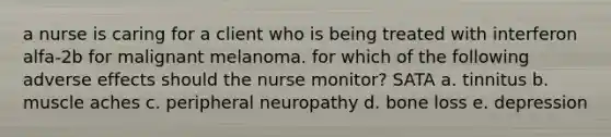 a nurse is caring for a client who is being treated with interferon alfa-2b for malignant melanoma. for which of the following adverse effects should the nurse monitor? SATA a. tinnitus b. muscle aches c. peripheral neuropathy d. bone loss e. depression