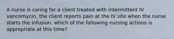 A nurse is caring for a client treated with intermittent IV vancomycin. the client reports pain at the IV site when the nurse starts the infusion. which of the following nursing actions is appropriate at this time?