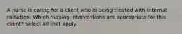 A nurse is caring for a client who is being treated with internal radiation. Which nursing interventions are appropriate for this client? Select all that apply.