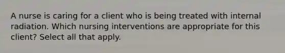 A nurse is caring for a client who is being treated with internal radiation. Which nursing interventions are appropriate for this client? Select all that apply.