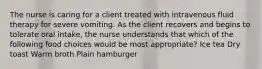 The nurse is caring for a client treated with intravenous fluid therapy for severe vomiting. As the client recovers and begins to tolerate oral intake, the nurse understands that which of the following food choices would be most appropriate? Ice tea Dry toast Warm broth Plain hamburger