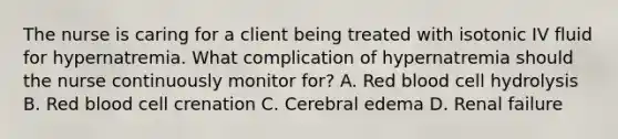 The nurse is caring for a client being treated with isotonic IV fluid for hypernatremia. What complication of hypernatremia should the nurse continuously monitor for? A. Red blood cell hydrolysis B. Red blood cell crenation C. Cerebral edema D. Renal failure