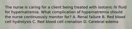 The nurse is caring for a client being treated with isotonic IV fluid for hypernatremia. What complication of hypernatremia should the nurse continuously monitor for? A. Renal failure B. Red blood cell hydrolysis C. Red blood cell crenation D. Cerebral edema