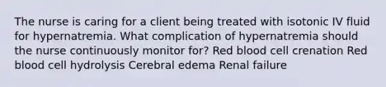 The nurse is caring for a client being treated with isotonic IV fluid for hypernatremia. What complication of hypernatremia should the nurse continuously monitor for? Red blood cell crenation Red blood cell hydrolysis Cerebral edema Renal failure