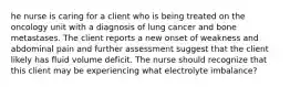 he nurse is caring for a client who is being treated on the oncology unit with a diagnosis of lung cancer and bone metastases. The client reports a new onset of weakness and abdominal pain and further assessment suggest that the client likely has fluid volume deficit. The nurse should recognize that this client may be experiencing what electrolyte imbalance?