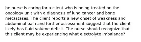 he nurse is caring for a client who is being treated on the oncology unit with a diagnosis of lung cancer and bone metastases. The client reports a new onset of weakness and abdominal pain and further assessment suggest that the client likely has fluid volume deficit. The nurse should recognize that this client may be experiencing what electrolyte imbalance?