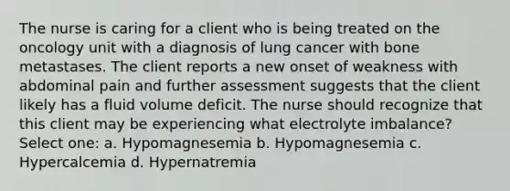 The nurse is caring for a client who is being treated on the oncology unit with a diagnosis of lung cancer with bone metastases. The client reports a new onset of weakness with abdominal pain and further assessment suggests that the client likely has a fluid volume deficit. The nurse should recognize that this client may be experiencing what electrolyte imbalance? Select one: a. Hypomagnesemia b. Hypomagnesemia c. Hypercalcemia d. Hypernatremia