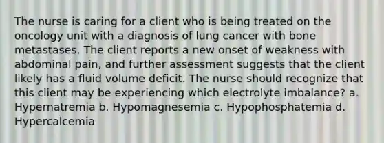 The nurse is caring for a client who is being treated on the oncology unit with a diagnosis of lung cancer with bone metastases. The client reports a new onset of weakness with abdominal pain, and further assessment suggests that the client likely has a fluid volume deficit. The nurse should recognize that this client may be experiencing which electrolyte imbalance? a. Hypernatremia b. Hypomagnesemia c. Hypophosphatemia d. Hypercalcemia