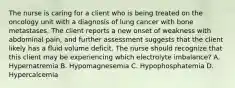 The nurse is caring for a client who is being treated on the oncology unit with a diagnosis of lung cancer with bone metastases. The client reports a new onset of weakness with abdominal pain, and further assessment suggests that the client likely has a fluid volume deficit. The nurse should recognize that this client may be experiencing which electrolyte imbalance? A. Hypernatremia B. Hypomagnesemia C. Hypophosphatemia D. Hypercalcemia