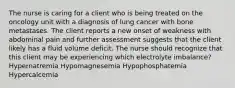 The nurse is caring for a client who is being treated on the oncology unit with a diagnosis of lung cancer with bone metastases. The client reports a new onset of weakness with abdominal pain and further assessment suggests that the client likely has a fluid volume deficit. The nurse should recognize that this client may be experiencing which electrolyte imbalance? Hypernatremia Hypomagnesemia Hypophosphatemia Hypercalcemia