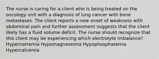 The nurse is caring for a client who is being treated on the oncology unit with a diagnosis of lung cancer with bone metastases. The client reports a new onset of weakness with abdominal pain and further assessment suggests that the client likely has a fluid volume deficit. The nurse should recognize that this client may be experiencing which electrolyte imbalance? Hypernatremia Hypomagnesemia Hypophosphatemia Hypercalcemia