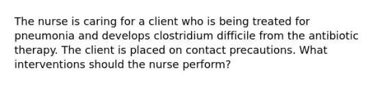 The nurse is caring for a client who is being treated for pneumonia and develops clostridium difficile from the antibiotic therapy. The client is placed on contact precautions. What interventions should the nurse perform?