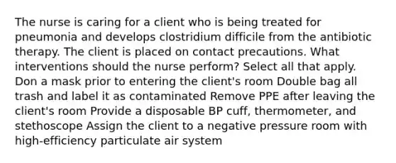 The nurse is caring for a client who is being treated for pneumonia and develops clostridium difficile from the antibiotic therapy. The client is placed on contact precautions. What interventions should the nurse perform? Select all that apply. Don a mask prior to entering the client's room Double bag all trash and label it as contaminated Remove PPE after leaving the client's room Provide a disposable BP cuff, thermometer, and stethoscope Assign the client to a negative pressure room with high-efficiency particulate air system