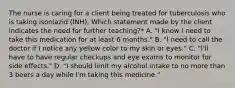 The nurse is caring for a client being treated for tuberculosis who is taking isoniazid (INH). Which statement made by the client indicates the need for further teaching?* A. "I know I need to take this medication for at least 6 months." B. "I need to call the doctor if I notice any yellow color to my skin or eyes." C. "I'll have to have regular checkups and eye exams to monitor for side effects." D. "I should limit my alcohol intake to no more than 3 beers a day while I'm taking this medicine."