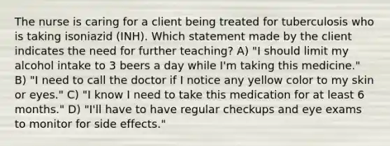 The nurse is caring for a client being treated for tuberculosis who is taking isoniazid (INH). Which statement made by the client indicates the need for further teaching? A) "I should limit my alcohol intake to 3 beers a day while I'm taking this medicine." B) "I need to call the doctor if I notice any yellow color to my skin or eyes." C) "I know I need to take this medication for at least 6 months." D) "I'll have to have regular checkups and eye exams to monitor for side effects."