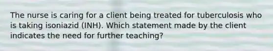 The nurse is caring for a client being treated for tuberculosis who is taking isoniazid (INH). Which statement made by the client indicates the need for further teaching?