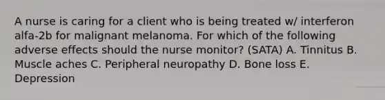 A nurse is caring for a client who is being treated w/ interferon alfa-2b for malignant melanoma. For which of the following adverse effects should the nurse monitor? (SATA) A. Tinnitus B. Muscle aches C. Peripheral neuropathy D. Bone loss E. Depression