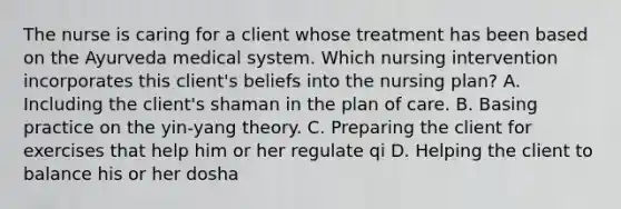 The nurse is caring for a client whose treatment has been based on the Ayurveda medical system. Which nursing intervention incorporates this client's beliefs into the nursing plan? A. Including the client's shaman in the plan of care. B. Basing practice on the yin-yang theory. C. Preparing the client for exercises that help him or her regulate qi D. Helping the client to balance his or her dosha