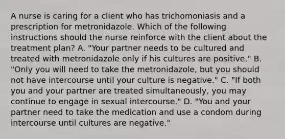 A nurse is caring for a client who has trichomoniasis and a prescription for metronidazole. Which of the following instructions should the nurse reinforce with the client about the treatment plan? A. "Your partner needs to be cultured and treated with metronidazole only if his cultures are positive." B. "Only you will need to take the metronidazole, but you should not have intercourse until your culture is negative." C. "If both you and your partner are treated simultaneously, you may continue to engage in sexual intercourse." D. "You and your partner need to take the medication and use a condom during intercourse until cultures are negative."