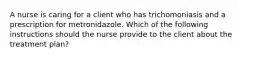 A nurse is caring for a client who has trichomoniasis and a prescription for metronidazole. Which of the following instructions should the nurse provide to the client about the treatment plan?