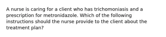 A nurse is caring for a client who has trichomoniasis and a prescription for metronidazole. Which of the following instructions should the nurse provide to the client about the treatment plan?