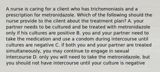 A nurse is caring for a client who has trichomoniasis and a prescription for metronidazole. Which of the following should the nurse provide to the cilent about the treatment plan? A. your partner needs to be cultured and be treated with metronidazole only if his cultures are positive B. you and your partner need to take the medication and use a condom during intercourse until cultures are negative C. if both you and your partner are treated simultaneously, you may continue to engage in sexual intercourse D. only you will need to take the metronidazole, but you should not have intercourse until your culture is negative