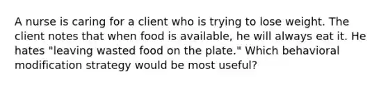 A nurse is caring for a client who is trying to lose weight. The client notes that when food is available, he will always eat it. He hates "leaving wasted food on the plate." Which behavioral modification strategy would be most useful?