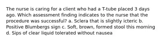 The nurse is caring for a client who had a T-tube placed 3 days ago. Which assessment finding indicates to the nurse that the procedure was successful? a. Sclera that is slightly icteric b. Positive Blumbergs sign c. Soft, brown, formed stool this morning d. Sips of clear liquid tolerated without nausea