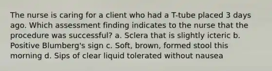 The nurse is caring for a client who had a T-tube placed 3 days ago. Which assessment finding indicates to the nurse that the procedure was successful? a. Sclera that is slightly icteric b. Positive Blumberg's sign c. Soft, brown, formed stool this morning d. Sips of clear liquid tolerated without nausea