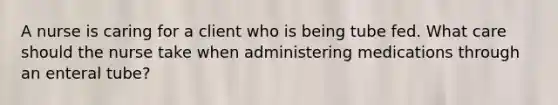 A nurse is caring for a client who is being tube fed. What care should the nurse take when administering medications through an enteral tube?