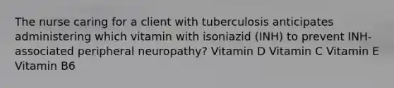 The nurse caring for a client with tuberculosis anticipates administering which vitamin with isoniazid (INH) to prevent INH-associated peripheral neuropathy? Vitamin D Vitamin C Vitamin E Vitamin B6