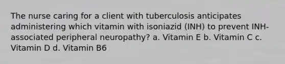 The nurse caring for a client with tuberculosis anticipates administering which vitamin with isoniazid (INH) to prevent INH-associated peripheral neuropathy? a. Vitamin E b. Vitamin C c. Vitamin D d. Vitamin B6