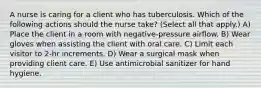 A nurse is caring for a client who has tuberculosis. Which of the following actions should the nurse take? (Select all that apply.) A) Place the client in a room with negative-pressure airflow. B) Wear gloves when assisting the client with oral care. C) Limit each visitor to 2-hr increments. D) Wear a surgical mask when providing client care. E) Use antimicrobial sanitizer for hand hygiene.