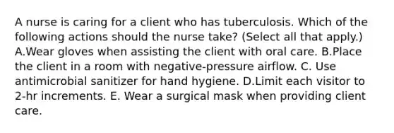 A nurse is caring for a client who has tuberculosis. Which of the following actions should the nurse take? (Select all that apply.) A.Wear gloves when assisting the client with oral care. B.Place the client in a room with negative-pressure airflow. C. Use antimicrobial sanitizer for hand hygiene. D.Limit each visitor to 2-hr increments. E. Wear a surgical mask when providing client care.