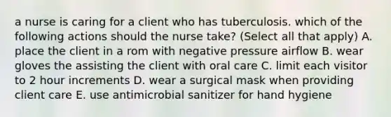 a nurse is caring for a client who has tuberculosis. which of the following actions should the nurse take? (Select all that apply) A. place the client in a rom with negative pressure airflow B. wear gloves the assisting the client with oral care C. limit each visitor to 2 hour increments D. wear a surgical mask when providing client care E. use antimicrobial sanitizer for hand hygiene