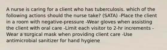 A nurse is caring for a client who has tuberculosis. which of the following actions should the nurse take? (SATA) -Place the client in a room with negative-pressure -Wear gloves when assisting the client with oral care -Limit each visitor to 2-hr increments -Wear a surgical mask when providing client care -Use antimicrobial sanitizer for hand hygiene