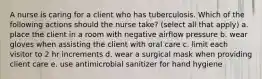 A nurse is caring for a client who has tuberculosis. Which of the following actions should the nurse take? (select all that apply) a. place the client in a room with negative airflow pressure b. wear gloves when assisting the client with oral care c. limit each visitor to 2 hr increments d. wear a surgical mask when providing client care e. use antimicrobial sanitizer for hand hygiene