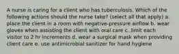 A nurse is caring for a client who has tuberculosis. Which of the following actions should the nurse take? (select all that apply) a. place the client in a room with negative-pressure airflow b. wear gloves when assisting the client with oral care c. limit each visitor to 2 hr increments d. wear a surgical mask when providing client care e. use antimicrobial sanitizer for hand hygiene